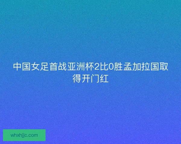 中国女足首战亚洲杯2比0胜孟加拉国取得开门红